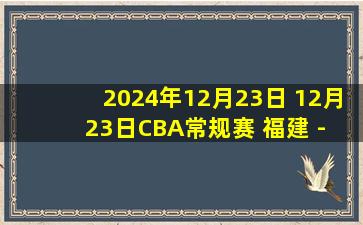 2024年12月23日 12月23日CBA常规赛 福建 - 辽宁 精彩镜头